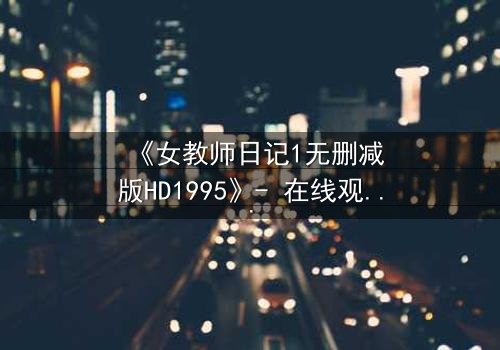 《女教师日记1无删减版HD1995》- 在线观看完整版 - 揭开禁忌之恋的隐秘真相