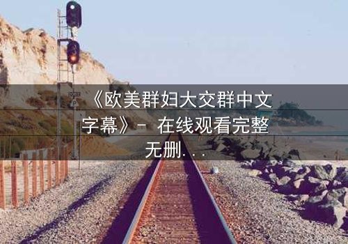 《欧美群妇大交群中文字幕》- 在线观看完整无删 - 揭开她们隐藏的欲望与背叛