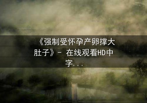 《强制受怀孕产卵撑大肚子》- 在线观看HD中字 - 揭开生命与自由的终极博弈