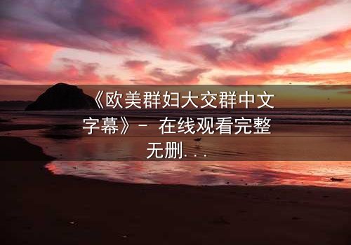《欧美群妇大交群中文字幕》- 在线观看完整无删 - 揭开她们隐藏的欲望与背叛