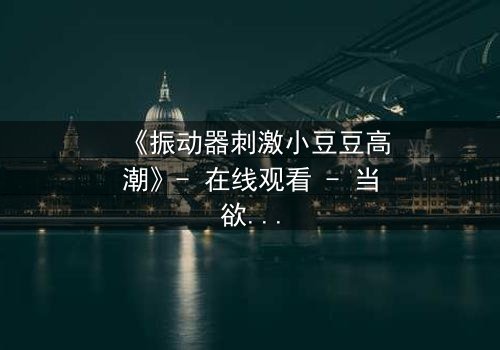 《振动器刺激小豆豆高潮》- 在线观看 - 当欲望与秘密交织,谁能全身而退?