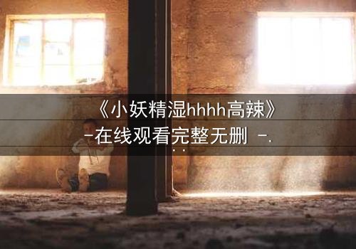 《小妖精湿hhhh高辣》-在线观看完整无删 - 揭秘禁忌之恋的终极诱惑
