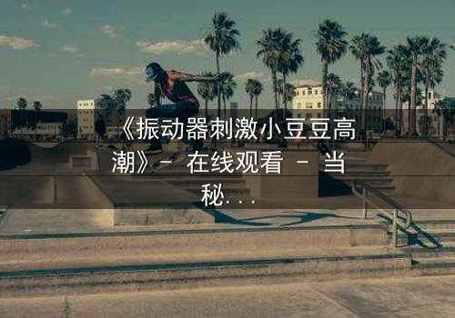 《振动器刺激小豆豆高潮》- 在线观看 - 当秘密被揭开,高潮背后隐藏的真相是什么?