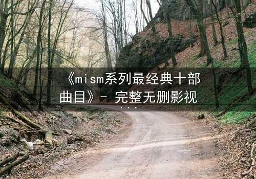 《mism系列最经典十部曲目》- 完整无删影视大全 - 揭开人性最深层的秘密