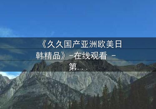 《久久国产亚洲欧美日韩精品》-在线观看 - 第7集 - 免费 - 1080P超清 - 完整无删 - 影视大全